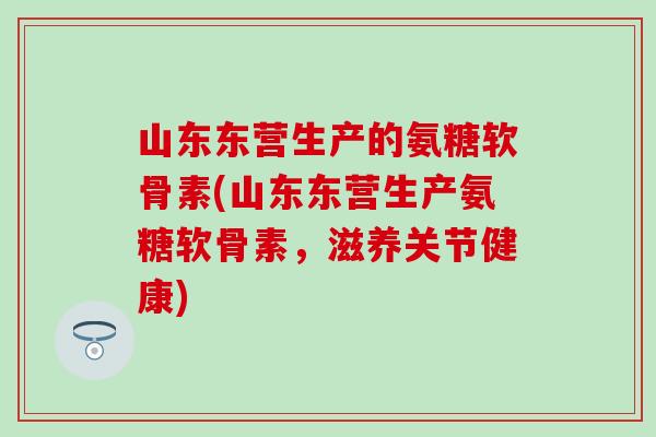 山东东营生产的氨糖软骨素(山东东营生产氨糖软骨素,滋养关节健康) 山东东营生产的氨糖软骨素(山东东营生产氨糖软骨素,滋养关节健康)