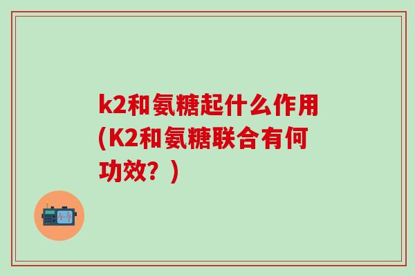 k2和氨糖起什么作用(K2和氨糖联合有何功效？)