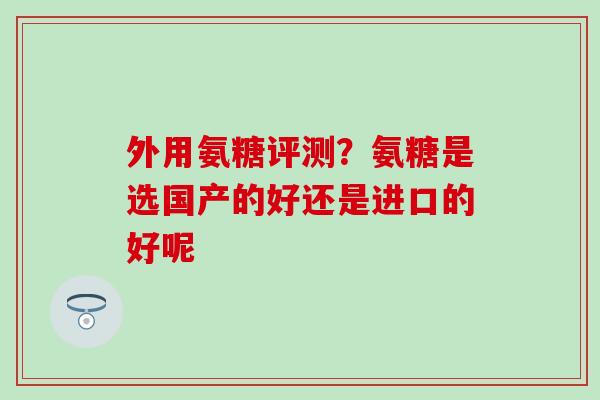外用氨糖评测?氨糖是选国产的好还是进口的好呢 外用氨糖评测?氨糖是选国产的好还是进口的好呢