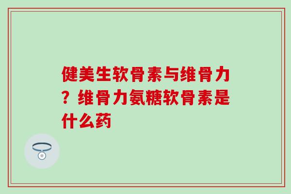健美生软骨素与维骨力？维骨力氨糖软骨素是什么药