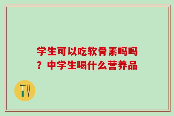 学生可以吃软骨素吗吗？中学生喝什么营养品