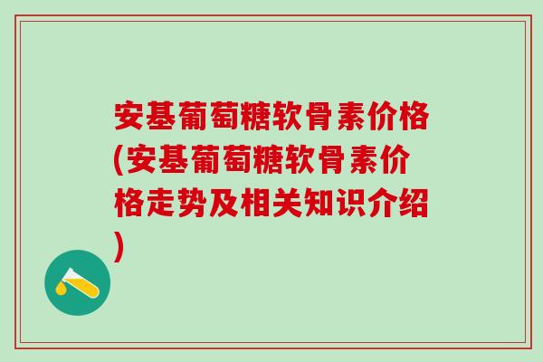 安基葡萄糖软骨素价格(安基葡萄糖软骨素价格走势及相关知识介绍)