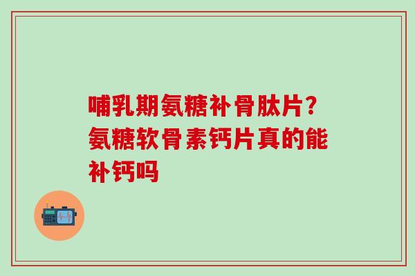 哺乳期氨糖补骨肽片？氨糖软骨素钙片真的能补钙吗