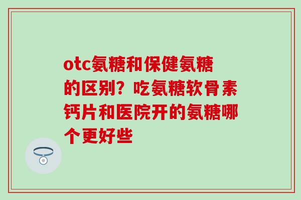 otc氨糖和保健氨糖的区别?吃氨糖软骨素钙片和医院开的氨糖哪个更好些 otc氨糖和保健氨糖的区别?吃氨糖软骨素钙片和医院开的氨糖哪个更好些