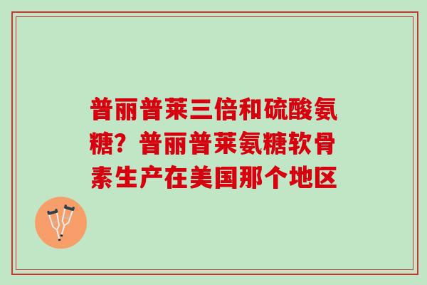 普丽普莱三倍和硫酸氨糖？普丽普莱氨糖软骨素生产在美国那个地区