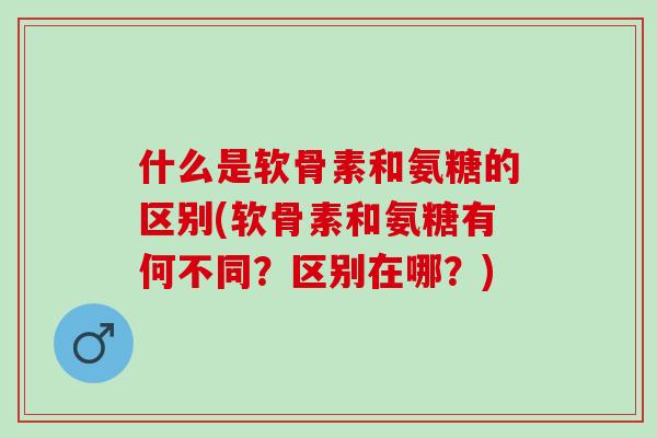 什么是软骨素和氨糖的区别(软骨素和氨糖有何不同？区别在哪？)