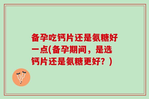 备孕吃钙片还是氨糖好一点(备孕期间，是选钙片还是氨糖更好？)