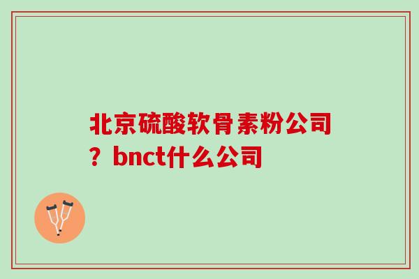 北京硫酸软骨素粉公司？bnct什么公司
