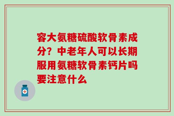 容大氨糖硫酸软骨素成分？中老年人可以长期服用氨糖软骨素钙片吗要注意什么