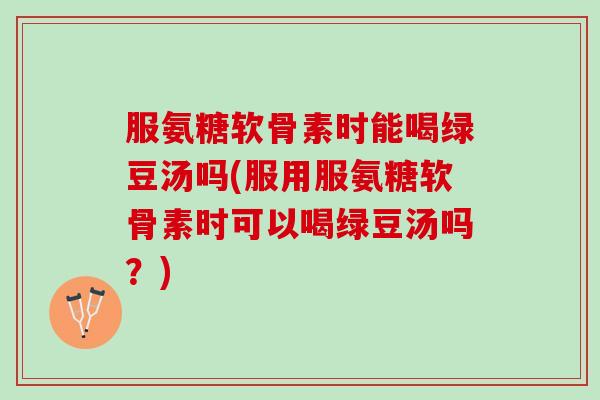 服氨糖软骨素时能喝绿豆汤吗(服用服氨糖软骨素时可以喝绿豆汤吗？)