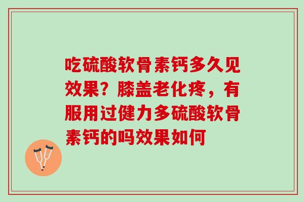 吃硫酸软骨素钙多久见效果？膝盖老化疼，有服用过健力多硫酸软骨素钙的吗效果如何