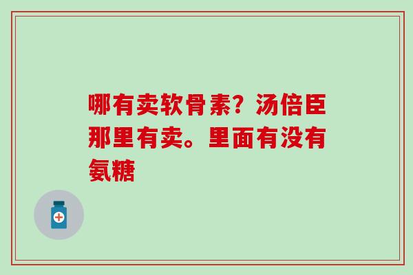 哪有卖软骨素?汤倍臣那里有卖。里面有没有氨糖 哪有卖软骨素?汤倍臣那里有卖。里面有没有氨糖