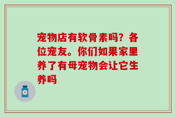 宠物店有软骨素吗？各位宠友。你们如果家里养了有母宠物会让它生养吗