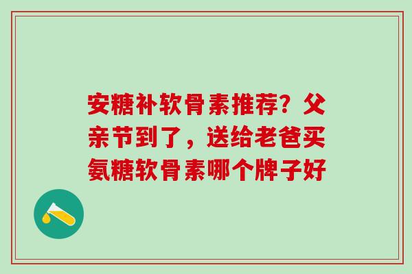 安糖补软骨素推荐？父亲节到了，送给老爸买氨糖软骨素哪个牌子好