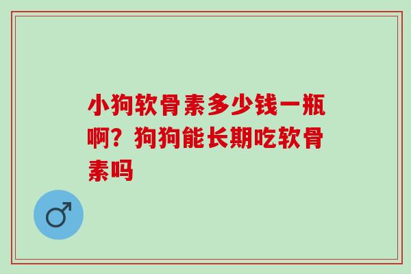 小狗软骨素多少钱一瓶啊？狗狗能长期吃软骨素吗