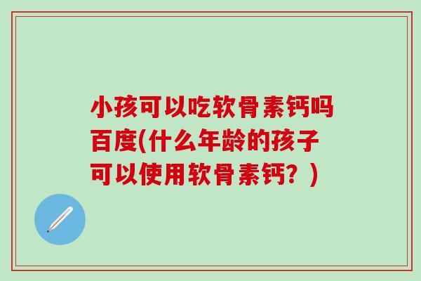 小孩可以吃软骨素钙吗百度(什么年龄的孩子可以使用软骨素钙？)