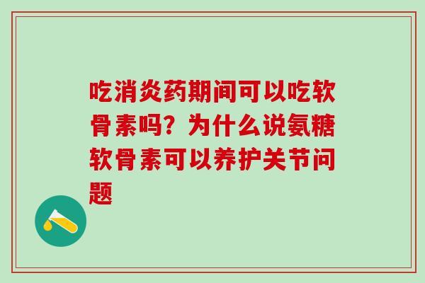 吃消炎药期间可以吃软骨素吗？为什么说氨糖软骨素可以养护关节问题