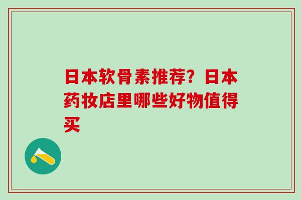 日本软骨素推荐？日本药妆店里哪些好物值得买