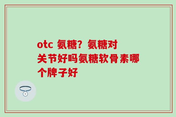 otc 氨糖？氨糖对关节好吗氨糖软骨素哪个牌子好