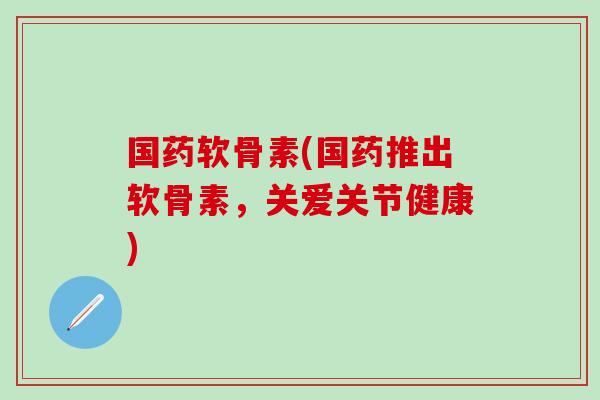 国药软骨素(国药推出软骨素，关爱关节健康)