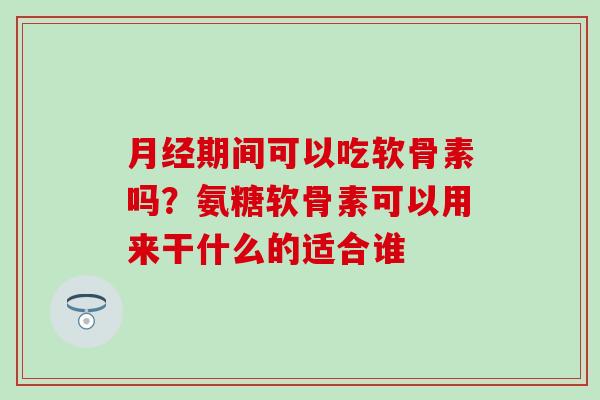月经期间可以吃软骨素吗？氨糖软骨素可以用来干什么的适合谁