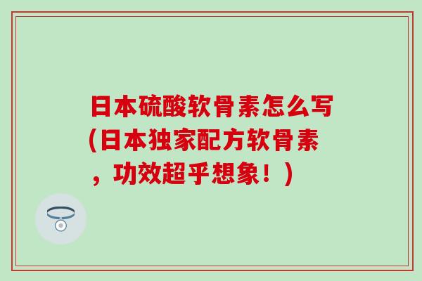 日本硫酸软骨素怎么写(日本独家配方软骨素，功效超乎想象！)