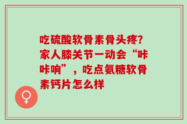 吃硫酸软骨素骨头疼?家人膝关节一动会“咔咔响”,吃点氨糖软骨素钙片怎么样 吃硫酸软骨素骨头疼?家人膝关节一动会“咔咔响”,吃点氨糖软骨素钙片怎么样