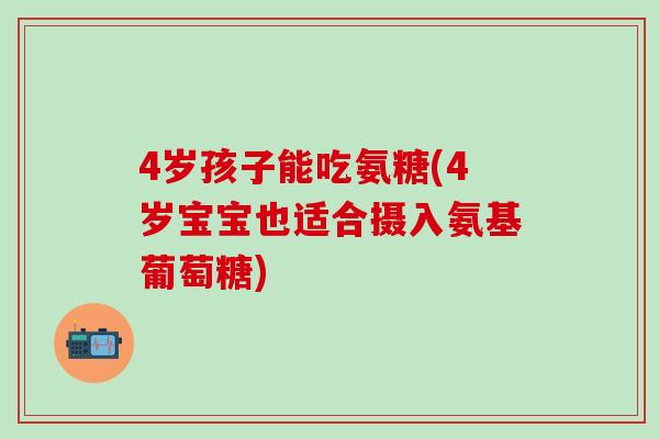 4岁孩子能吃氨糖(4岁宝宝也适合摄入氨基葡萄糖)
