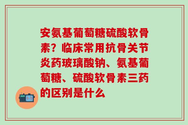 安氨基葡萄糖硫酸软骨素？临床常用抗骨关节炎药玻璃酸钠、氨基葡萄糖、硫酸软骨素三药的区别是什么