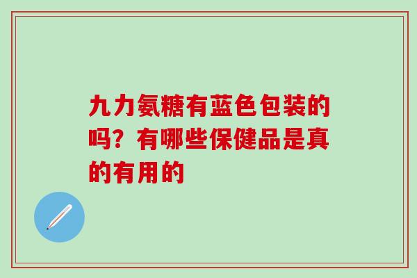 九力氨糖有蓝色包装的吗？有哪些保健品是真的有用的