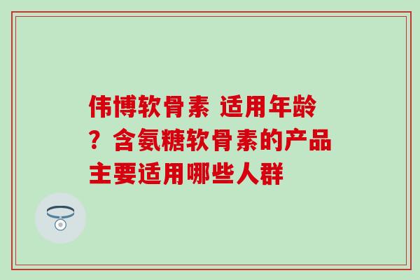 伟博软骨素 适用年龄？含氨糖软骨素的产品主要适用哪些人群
