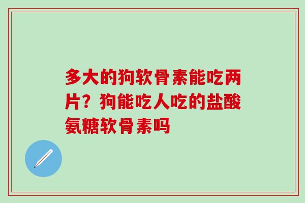 多大的狗软骨素能吃两片？狗能吃人吃的盐酸氨糖软骨素吗