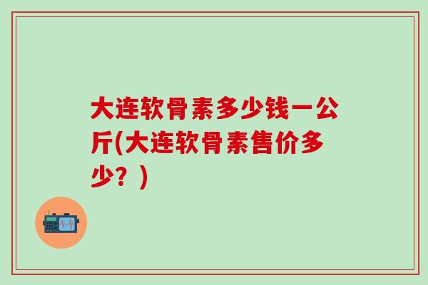 大连软骨素多少钱一公斤(大连软骨素售价多少？)