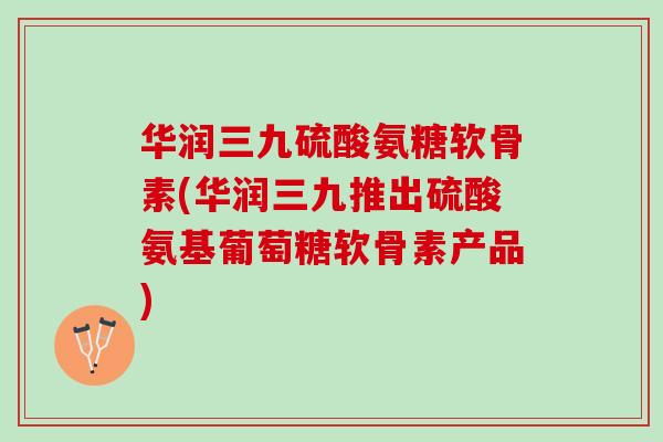 华润三九硫酸氨糖软骨素(华润三九推出硫酸氨基葡萄糖软骨素产品)