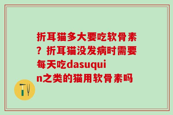 折耳猫多大要吃软骨素?折耳猫没发时需要每天吃dasuquin之类的猫用软骨素吗 折耳猫多大要吃软骨素?折耳猫没发时需要每天吃dasuquin之类的猫用软骨素吗
