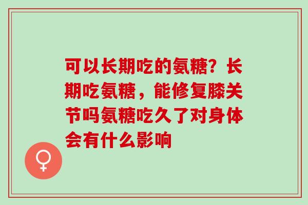 可以长期吃的氨糖？长期吃氨糖，能修复膝关节吗氨糖吃久了对身体会有什么影响