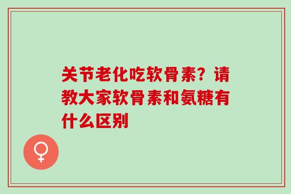 关节老化吃软骨素？请教大家软骨素和氨糖有什么区别