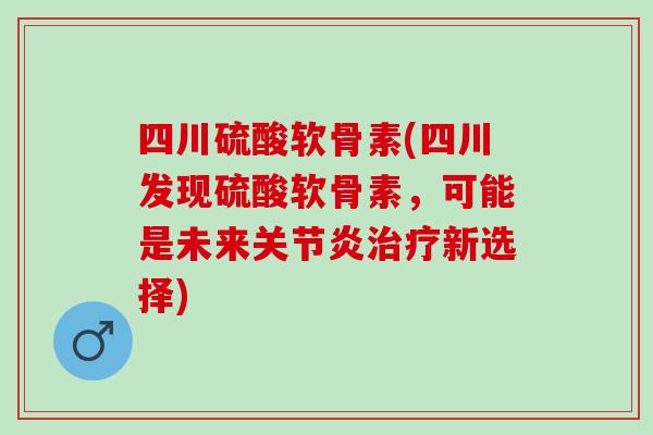 四川硫酸软骨素(四川发现硫酸软骨素，可能是未来关节炎治疗新选择)