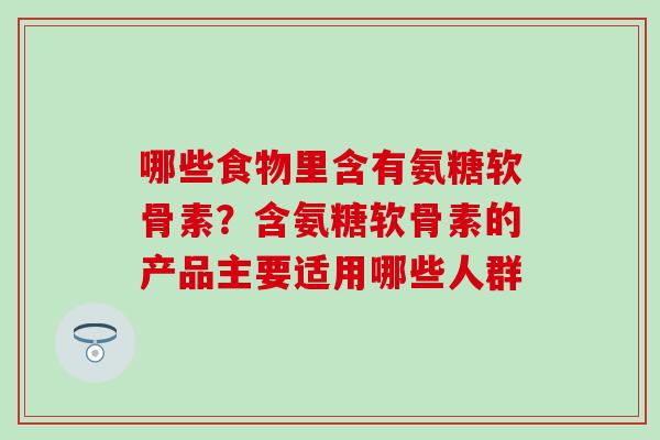 哪些食物里含有氨糖软骨素？含氨糖软骨素的产品主要适用哪些人群