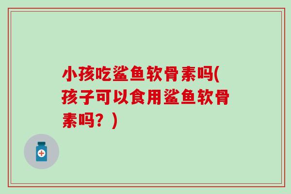 小孩吃鲨鱼软骨素吗(孩子可以食用鲨鱼软骨素吗?) 小孩吃鲨鱼软骨素吗(孩子可以食用鲨鱼软骨素吗?)