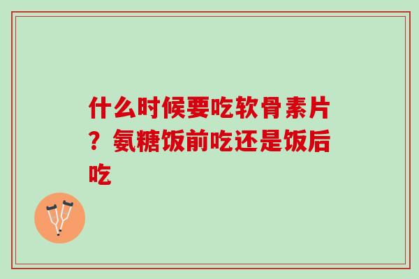 什么时候要吃软骨素片？氨糖饭前吃还是饭后吃