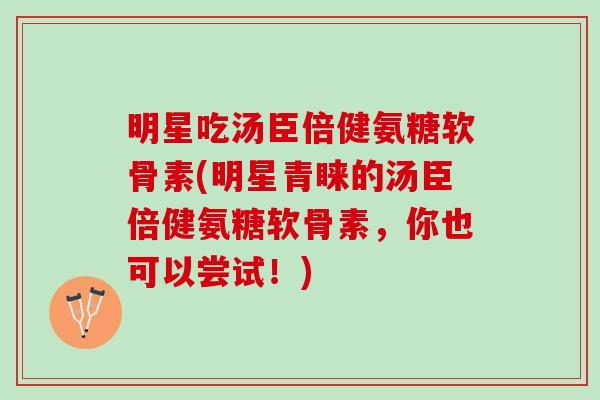 明星吃汤臣倍健氨糖软骨素(明星青睐的汤臣倍健氨糖软骨素，你也可以尝试！)