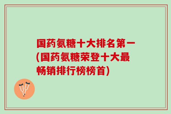 国药氨糖十大排名第一(国药氨糖荣登十大最畅销排行榜榜首)
