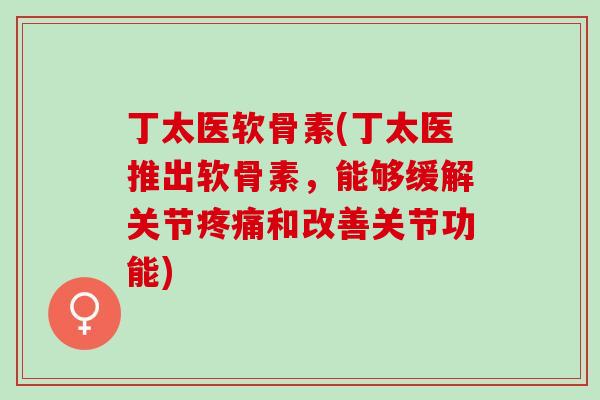 丁太医软骨素(丁太医推出软骨素，能够缓解关节疼痛和改善关节功能)