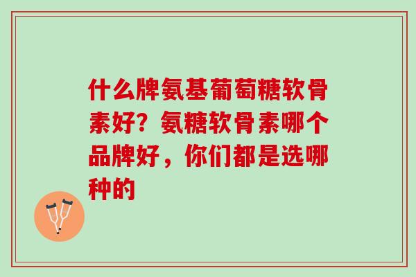 什么牌氨基葡萄糖软骨素好？氨糖软骨素哪个品牌好，你们都是选哪种的