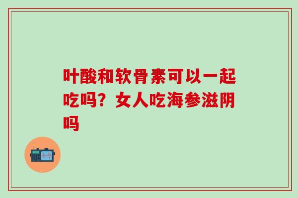 叶酸和软骨素可以一起吃吗？女人吃海参滋阴吗