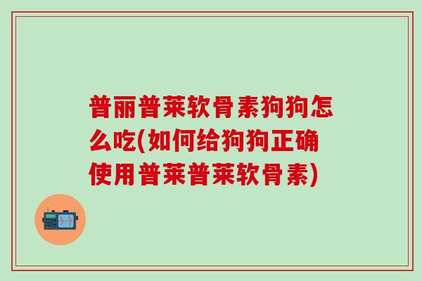 普丽普莱软骨素狗狗怎么吃(如何给狗狗正确使用普莱普莱软骨素)