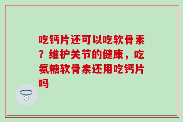 吃钙片还可以吃软骨素？维护关节的健康，吃氨糖软骨素还用吃钙片吗