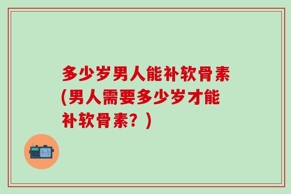 多少岁男人能补软骨素(男人需要多少岁才能补软骨素？)