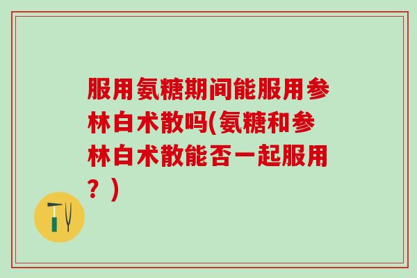 服用氨糖期间能服用参林白术散吗(氨糖和参林白术散能否一起服用？)